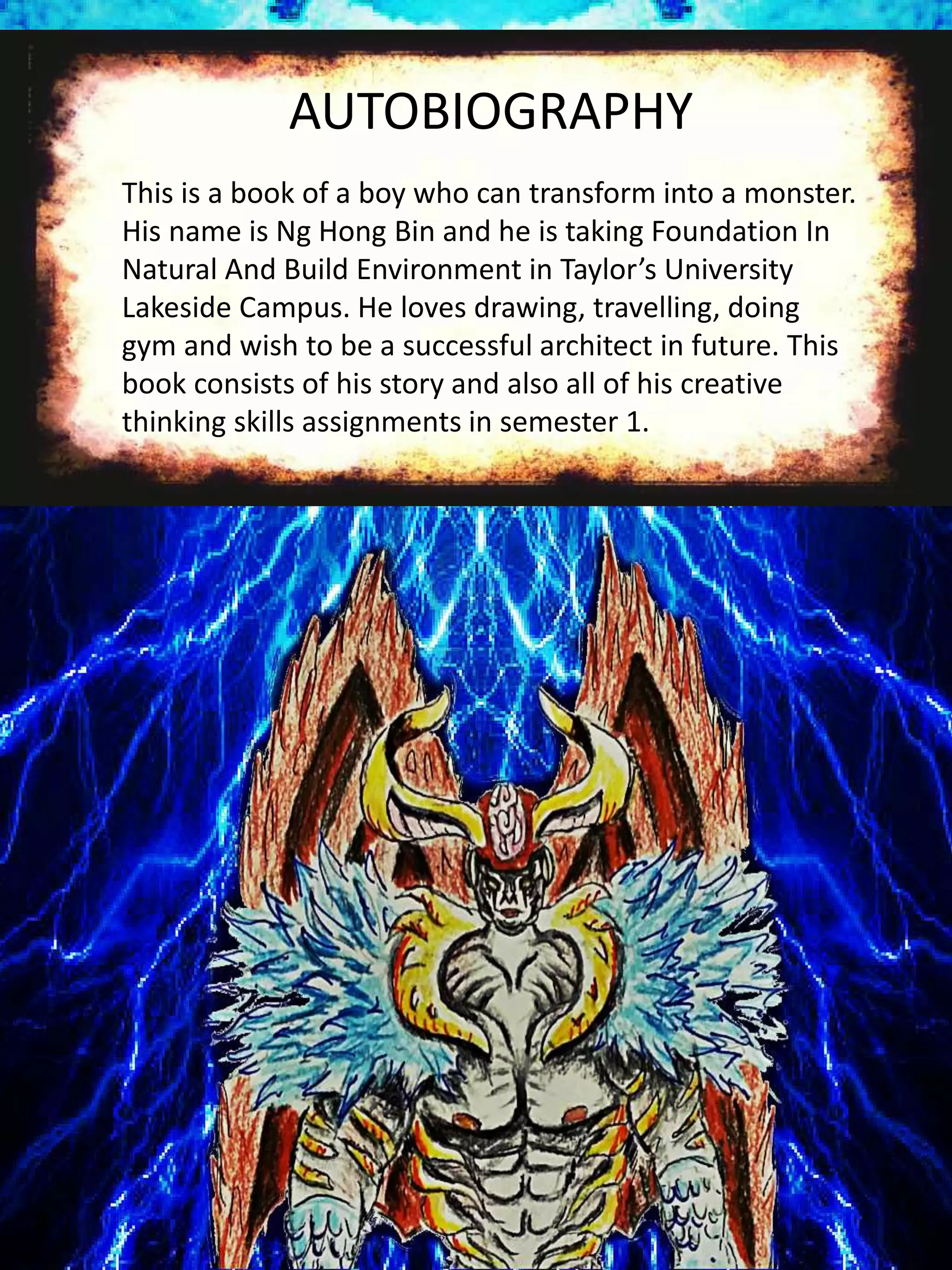 AUTOBIOGRAPHY
This is a book of a boy who can transform into a monster.
His name is Ng Hong Bin and he is taking Foundation In
Natural And Build Environment in Taylor’s University
Lakeside Campus. He loves drawing, travelling, doing
gym and wish to be a successful architect in future. This
book consists of his story and also all of his creative
thinking skills assignments in semester 1.