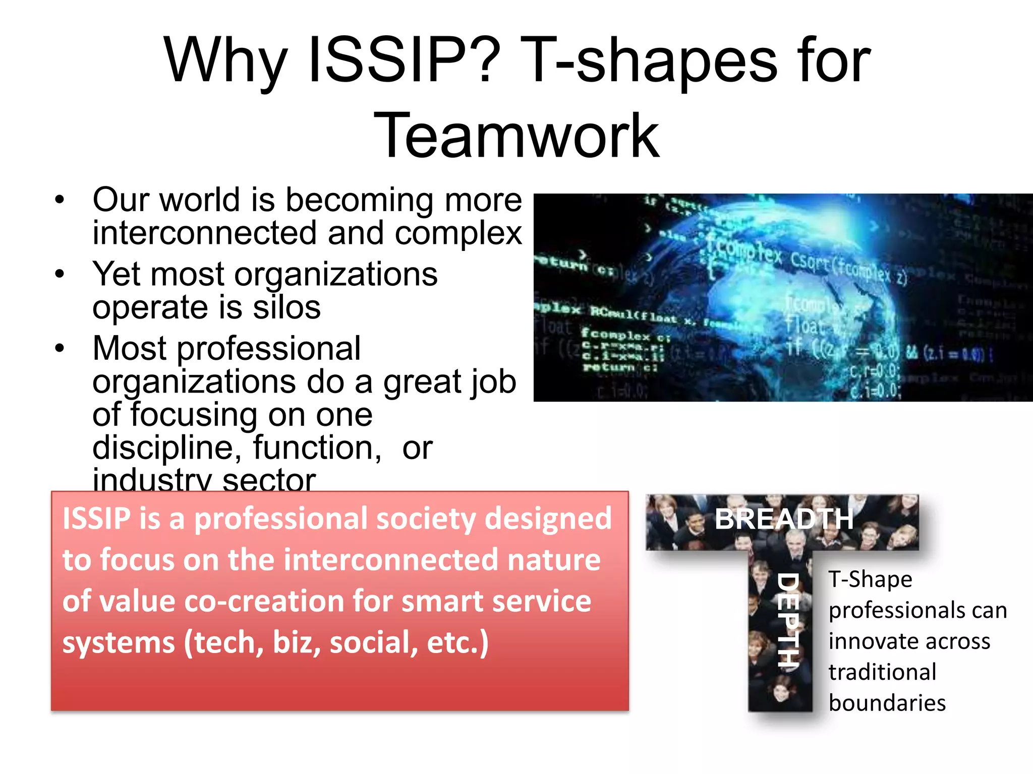 Why ISSIP? T-shapes for
Teamwork

BREADTH
DEPTH

• Our world is becoming more
interconnected and complex
• Yet most organizations
operate is silos
• Most professional
organizations do a great job
of focusing on one
discipline, function, or
industry sector
ISSIP is a professional society designed
to focus on the interconnected nature
of value co-creation for smart service
systems (tech, biz, social, etc.)

T-Shape
professionals can
innovate across
traditional
boundaries

 