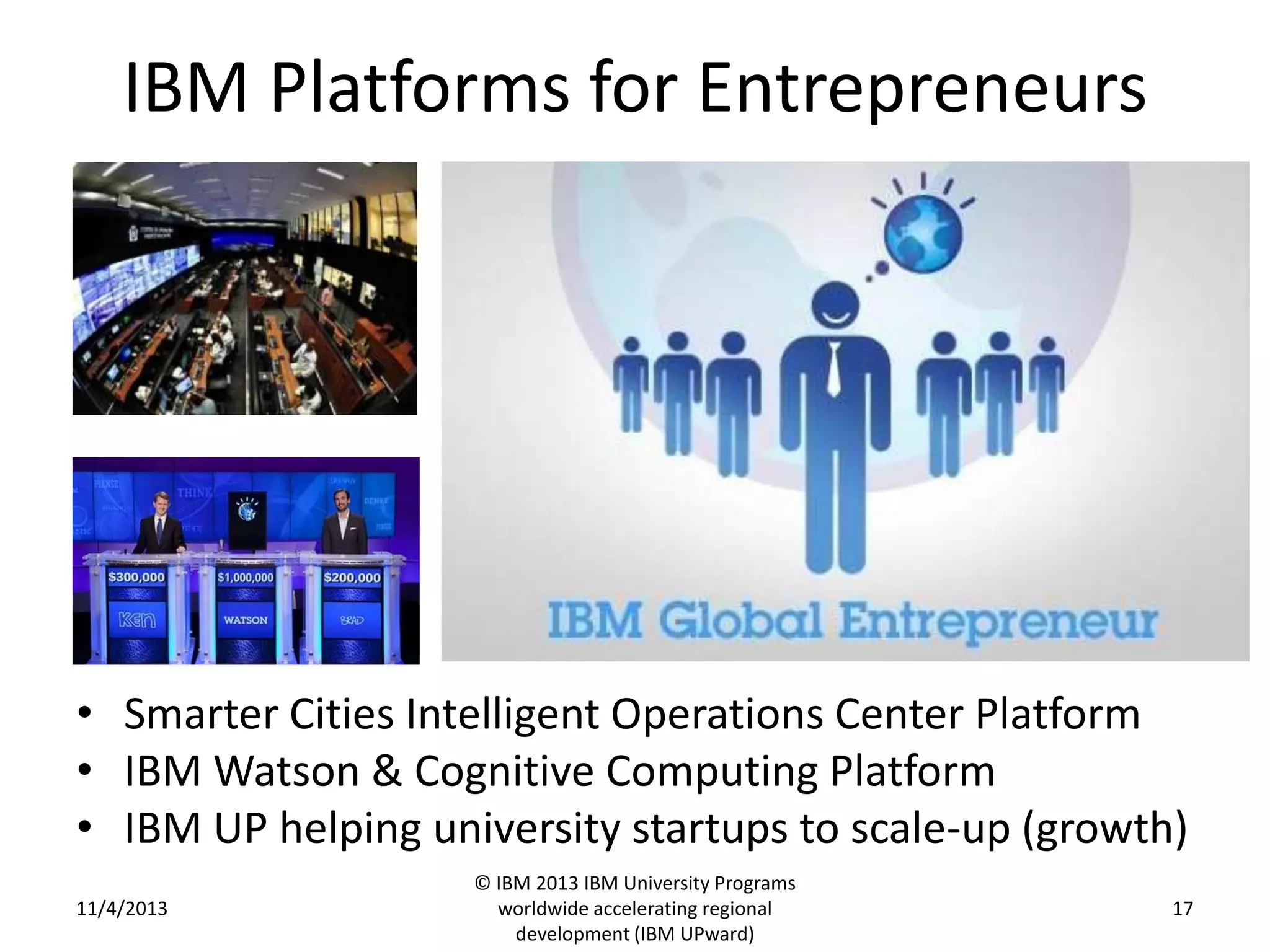 IBM Platforms for Entrepreneurs

• Smarter Cities Intelligent Operations Center Platform
• IBM Watson & Cognitive Computing Platform
• IBM UP helping university startups to scale-up (growth)
11/4/2013

© IBM 2013 IBM University Programs
worldwide accelerating regional
development (IBM UPward)

17

 