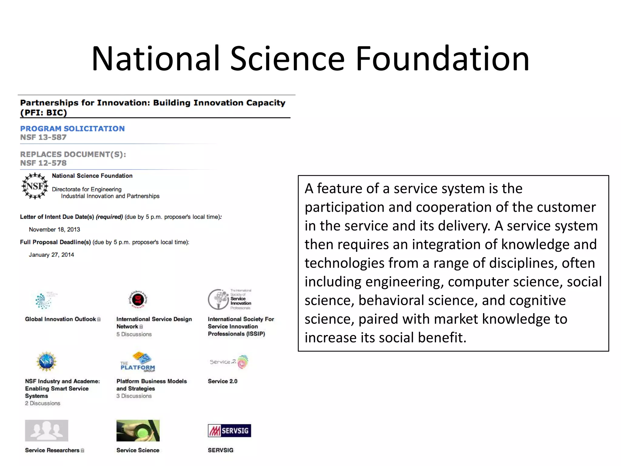 National Science Foundation

A feature of a service system is the
participation and cooperation of the customer
in the service and its delivery. A service system
then requires an integration of knowledge and
technologies from a range of disciplines, often
including engineering, computer science, social
science, behavioral science, and cognitive
science, paired with market knowledge to
increase its social benefit.

 