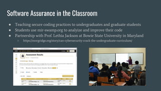 Software Assurance in the Classroom
● Teaching secure coding practices to undergraduates and graduate students
● Students use mir-swamp.org to analyize and improve their code
● Partnership with Prof. Lethia Jackson at Bowie State University in Maryland
○ https://morgridge.org/story/can-cybersecurity-crack-the-undergraduate-curriculum/
 