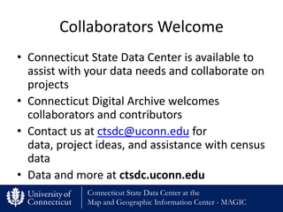 Collaborators Welcome
• Connecticut State Data Center is available to
  assist with your data needs and collaborate on
  projects
• Connecticut Digital Archive welcomes
  collaborators and contributors
• Contact us at ctsdc@uconn.edu for
  data, project ideas, and assistance with census
  data
• Data and more at ctsdc.uconn.edu
             Connecticut State Data Center at the
             Map and Geographic Information Center - MAGIC
 