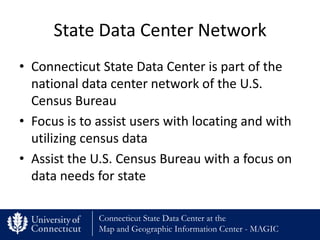 State Data Center Network
• Connecticut State Data Center is part of the
  national data center network of the U.S.
  Census Bureau
• Focus is to assist users with locating and with
  utilizing census data
• Assist the U.S. Census Bureau with a focus on
  data needs for state

              Connecticut State Data Center at the
              Map and Geographic Information Center - MAGIC
 