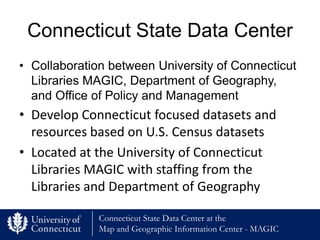 Connecticut State Data Center
• Collaboration between University of Connecticut
  Libraries MAGIC, Department of Geography,
  and Office of Policy and Management
• Develop Connecticut focused datasets and
  resources based on U.S. Census datasets
• Located at the University of Connecticut
  Libraries MAGIC with staffing from the
  Libraries and Department of Geography

              Connecticut State Data Center at the
              Map and Geographic Information Center - MAGIC
 