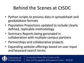 Behind the Scenes at CtSDC
• Python scripts to process data in spreadsheet and
  geodatabase formats
• Population Projections updated to include clearly
  defined, replicable methodology
• Summary Reports being generated in
  collaboration with multiple campus partners
• Partnerships and collaborative projects
• Expanding website offerings based on user input
  and keyword search terms
              Connecticut State Data Center at the
              Map and Geographic Information Center - MAGIC
 