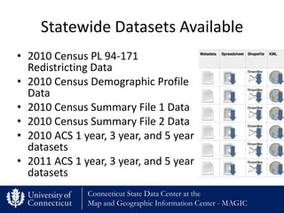 Statewide Datasets Available
• 2010 Census PL 94-171
  Redistricting Data
• 2010 Census Demographic Profile
  Data
• 2010 Census Summary File 1 Data
• 2010 Census Summary File 2 Data
• 2010 ACS 1 year, 3 year, and 5 year
  datasets
• 2011 ACS 1 year, 3 year, and 5 year
  datasets
              Connecticut State Data Center at the
              Map and Geographic Information Center - MAGIC
 