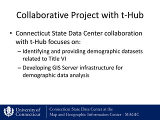 Collaborative Project with t-Hub
• Connecticut State Data Center collaboration
  with t-Hub focuses on:
  – Identifying and providing demographic datasets
    related to Title VI
  – Developing GIS Server infrastructure for
    demographic data analysis




              Connecticut State Data Center at the
              Map and Geographic Information Center - MAGIC
 
