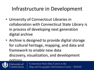 Infrastructure in Development
• University of Connecticut Libraries in
  collaboration with Connecticut State Library is
  in process of developing next generation
  digital archive
• Archive is designed to provide digital storage
  for cultural heritage, mapping, and data and
  framework to enable new data
  discovery, visualization, and development
  options
              Connecticut State Data Center at the
              Map and Geographic Information Center - MAGIC
 