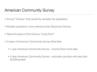 American Community Survey

• Annual “Census” that randomly samples the population


• Multiple questions, more extensive than Decennial Census


• Takes the place of the Census “Long Form”


• 3 types of American Community Survey Data Sets


  • 1 year American Community Survey - County/Town level data


  • 3 Year American Community Survey - excludes counties with less than
    20,000 people
 
