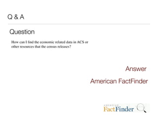 Q&A

Question
How can I ﬁnd the economic related data in ACS or
other resources that the census releases?




                                                               Answer
                                                    American FactFinder
 
