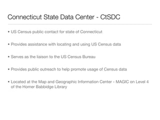 Connecticut State Data Center - CtSDC	

• US Census public contact for state of Connecticut


• Provides assistance with locating and using US Census data


• Serves as the liaison to the US Census Bureau


• Provides public outreach to help promote usage of Census data


• Located at the Map and Geographic Information Center - MAGIC on Level 4
  of the Homer Babbidge Library
 