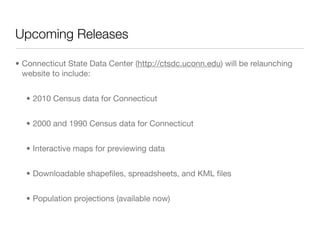 Upcoming Releases

• Connecticut State Data Center (http://ctsdc.uconn.edu) will be relaunching
  website to include:


   • 2010 Census data for Connecticut


   • 2000 and 1990 Census data for Connecticut


   • Interactive maps for previewing data


   • Downloadable shapeﬁles, spreadsheets, and KML ﬁles


   • Population projections (available now)
 