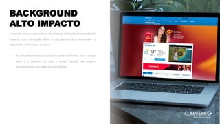 BACKGROUND
ALTO IMPACTO
É possível realizar campanhas via desktop utilizando formato de alto
impacto, com veiculação diária, o que garante boa visibilidade e
impressões com nossos usuários.
• A campanha tem veiculação dias antes do feriado, uma vez que
este é o período em que o target planeja sua viagem,
provavelmente por meio de seu desktop.
 