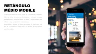 RETÂNGULO
MÉDIO MOBILE
O Retângulo Médio tem como função ser o sustento da campanha.
Além de utilizar formatos de alto impacto, o retângulo consegue
entregar todo o volume de mídia do cliente e serve também para
reforçar a peça que já está em maior destaque.
A veiculação é pensada no hábito de consumo do usuário que está
fora de sua residência, sem acesso a seu desktop, e utiliza apenas
aparelhos mobile.
 