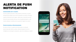 ALERTA DE PUSH
NOTIFICATION
Conversando com o usuário
A marca poderá aproveitar a data próxima do feriado ou da alta
temporada de viagens para enviar lembretes ao usuário e fornecer
cupons de desconto para viagens. Além disso, é possível anunciar
locais em que ele pode visitar por meio da geolocalização, ou até
mesmo adequar o produto com as possíveis viagens do usuário.
Envio de alertas e direcionamento
Ao clicar no Push, o usuário será direcionado ao conteúdo
patrocinado pelo cliente, sempre utilizando alguma forma de
inteligência na entrega de campanha, seja ela via desktop ou mobile.
 