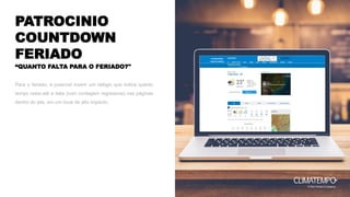 PATROCINIO
COUNTDOWN
FERIADO PATROCINADO
LOGO DA MARCA
Para o feriado, é possível inserir um relógio que indica quanto
tempo resta até a data (com contagem regressiva) nas páginas
dentro do site, em um local de alto impacto,
“QUANTO FALTA PARA O FERIADO?"
 