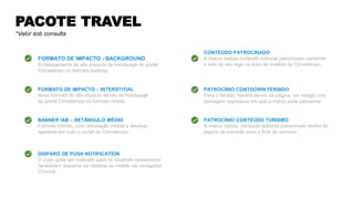PACOTE TRAVEL
*Valor sob consulta
FORMATO DE IMPACTO - BACKGROUND
Envelopamento de alto impacto da homepage do portal
Climatempo no formato desktop.
BANNER IAB – RETÃNGULO MÉDIO
Formato híbrido, com veiculação mobile e desktop,
aparente em todo o portal da Climatempo.
CONTEÚDO PATROCINADO
A marca realiza conteúdo editorial patrocinado contendo
o selo do seu logo na área da matéria da Climatempo.
.
PATROCÍNIO CONTDOWN FERIADO
Para o feriado, haverá dentro da página, um relógio com
contagem regressiva em que a marca pode patrocinar.
DISPARO DE PUSH NOTIFICATION
O push pode ser realizado para os usuários cadastrados
receberem disparos via desktop ou mobile via navegador
Chrome.
PATROCÍNIO CONTEÚDO TURISMO
A marca realiza conteúdo editorial patrocinado dentro da
página de previsão para o final de semana.
FORMATO DE IMPACTO – INTERSTITIAL
Novo formato de alto impacto dentro da homepage
do portal Climatempo no formato mobile.
 