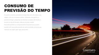 CONSUMO DE
PREVISÃO DO TEMPO
O usuário consome a previsão do tempo dias antes de realizar sua
viagem, a fim de se planejar melhor. Utilizando esse gancho, é
possível entregar campanhas via desktop na véspera de feriado, e
durante os dias do feriado, mídia em formato mobile.
Pensando também no comportamento de pesquisa do usuário,
quando este busca pela previsão de outra localidade, presume seu
interesse de viagem pelo lugar pesquisado.
 