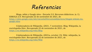 Referencias
Blogs, wikis y Google sites - Escuela 2.0. Recursos didácticos. (s. f.).
ESKOLA 2.0. Recuperado 22 de noviembre de 2021, de
https://sites.google.com/site/escuela20recursosdidacticos/blogak-wikiak-eta-
google-sites
Colaboradores de Wikipedia. (2021, 7 noviembre). Blog. Wikipedia, la
enciclopedia libre. Recuperado 22 de noviembre de 2021, de
https://es.wikipedia.org/wiki/Blog
Colaboradores de Wikipedia. (2021a, octubre 15). Wiki. wikipedia, la
enciclopedia libre. Recuperado 22 de noviembre de 2021, de
https://es.wikipedia.org/wiki/Wiki
 