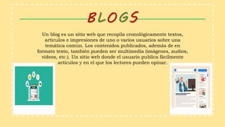 Un blog es un sitio web que recopila cronológicamente textos,
artículos e impresiones de uno o varios usuarios sobre una
temática común. Los contenidos publicados, además de en
formato texto, también pueden ser multimedia (imágenes, audios,
vídeos, etc.). Un sitio web donde el usuario publica fácilmente
artículos y en el que los lectores pueden opinar.
BLOGS
 