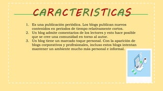 CARACTERISTICAS
1. Es una publicación periódica. Los blogs publican nuevos
contenidos en periodos de tiempo relativamente cortos.
2. Un blog admite comentarios de los lectores y esto hace posible
que se cree una comunidad en torno al autor.
3. Un blog tiene un marcado toque personal. Con la aparición de
blogs corporativos y profesionales, incluso estos blogs intentan
mantener un ambiente mucho más personal e informal.
 