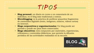 TIPOS
• Blog personal: un diario en curso o un comentario de un
individuo, es el blog más tradicional y común.
• Microblogging: es la práctica de publicar pequeños fragmentos
de contenidos digitales (texto, imágenes, enlaces, vídeos cortos)
en Internet.
• Blogs corporativos y organizacionales: Un blog puede ser
privado o puede ser para fines comerciales.
• Blogs educativos: está compuesto por materiales, experiencias,
reflexiones y contenidos didácticos, que permite la difusión
periódica de las actividades realizadas en la escuela.
 