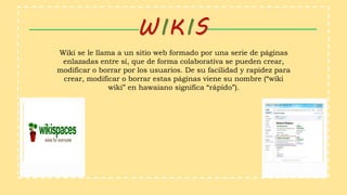WIKIS
Wiki se le llama a un sitio web formado por una serie de páginas
enlazadas entre sí, que de forma colaborativa se pueden crear,
modificar o borrar por los usuarios. De su facilidad y rapidez para
crear, modificar o borrar estas páginas viene su nombre (“wiki
wiki” en hawaiano significa “rápido”).
 