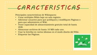 CARACTERISTICAS
Principales características de Wikispaces:
• Crear múltiples Wikis bajo un solo registro.
• Adicionar usuarios para que publiquen y modifiquen Páginas o
para que administren el Wiki.
• Tener capacidad de almacenamiento gratuito total de hasta
2GB.
• Almacenar archivos de hasta 10 MB cada uno.
• Usar la Interfaz en varios idiomas en el modo diseño del Wiki.
• Etiquetar las Páginas.
 