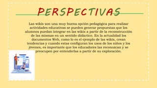 PERSPECTIVAS
Las wikis son una muy buena opción pedagógica para realizar
actividades educativas se pueden generar propuestas que los
alumnos puedan integrar en las wikis a partir de la reconstrucción
de las mismas en un sentido didáctico. En la actualidad los
documentos Web, como lo es el ejemplo de las wikis, crean
tendencias y cuando estas configuran los usos de los niños y los
jóvenes, es importante que los educadores las reconozcan y se
preocupen por entenderlas a partir de su exploración.
 