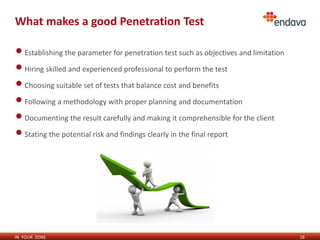 IN YOUR ZONE
What makes a good Penetration Test
•Establishing the parameter for penetration test such as objectives and limitation
•Hiring skilled and experienced professional to perform the test
•Choosing suitable set of tests that balance cost and benefits
•Following a methodology with proper planning and documentation
•Documenting the result carefully and making it comprehensible for the client
•Stating the potential risk and findings clearly in the final report
18
 