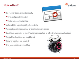 IN YOUR ZONE
How often?
•On regular basis, at least annually
• Internal penetration test
• External penetration test
•Vulnerability scanning at least quarterly
•New network infrastructure or applications are added
•Significant upgrades or modifications are applied to infrastructure or applications
•New office locations are established
•Security patches are applied
•End user policies are modified
20
 