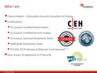 IN YOUR ZONE
Who I am
3
•Catanoi Maxim – Information Security Consultant at Endava
•Certifications:
• EC-Council, Certified Ethical Hacker
• EC-Council, Certified Security Analyst
• EC-Council, Licensed Penetration Tester
• SANS/GIAC Penetration Tester
• PCI-DSS, PCI Professional (Payment Card Industry)
•Over 9 years of experience in IT Security
 