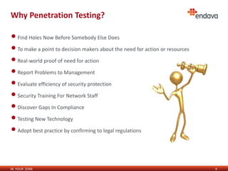 IN YOUR ZONE
Why Penetration Testing?
•Find Holes Now Before Somebody Else Does
•To make a point to decision makers about the need for action or resources
•Real-world proof of need for action
•Report Problems to Management
•Evaluate efficiency of security protection
•Security Training For Network Staff
•Discover Gaps In Compliance
•Testing New Technology
•Adopt best practice by confirming to legal regulations
9
 