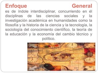 Enfoque General
es de índole interdisciplinar, concurriendo en él
disciplinas de las ciencias sociales y la
investigación académica en humanidades como la
filosofía y la historia de la ciencia y la tecnología, la
sociología del conocimiento científico, la teoría de
la educación y la economía del cambio técnico y
político.
 