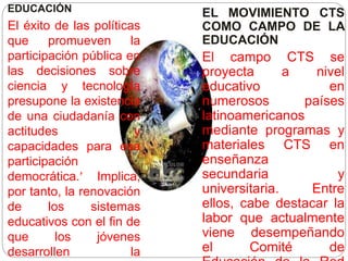 EDUCACIÓN
El éxito de las políticas
que promueven la
participación pública en
las decisiones sobre
ciencia y tecnología
presupone la existencia
de una ciudadanía con
actitudes y
capacidades para esa
participación
democrática. Implica,
por tanto, la renovación
de los sistemas
educativos con el fin de
que los jóvenes
desarrollen la
EL MOVIMIENTO CTS
COMO CAMPO DE LA
EDUCACIÓN
El campo CTS se
proyecta a nivel
educativo en
numerosos países
latinoamericanos
mediante programas y
materiales CTS en
enseñanza
secundaria y
universitaria. Entre
ellos, cabe destacar la
labor que actualmente
viene desempeñando
el Comité de
 