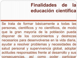 Finalidades de la
educación científica
Se trata de formar básicamente a todas las
personas, científicos y no científicos, de modo
que la gran mayoría de la población pueda
disponer de los conocimientos y destrezas
necesarios para desenvolverse en la vida diaria,
ayudar a resolver problemas y necesidades de
salud personal y supervivencia global, adoptar
actitudes responsables frente al desarrollo y sus
consecuencias, así como poder participar
 