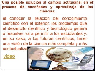 Una posible solución al cambio actitudinal en el
proceso de enseñanza y aprendizaje de las
ciencias.
el conocer la relación del conocimiento
científico con el exterior, los problemas que
el desarrollo científico y tecnológico genera
o resuelve, va a permitir a los estudiantes y,
en su caso, a los futuros científicos, tener
una visión de la ciencia más completa y más
contextualizada socialmente.
video
 