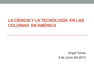 LA CIENCIAY LA TECNOLOGÍA EN LAS
COLONIAS EN AMÉRICA
Angel Torres
4 de Junio del 2013
 