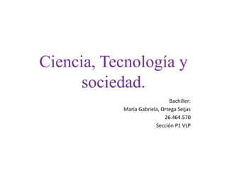 Ciencia, Tecnología y
sociedad.
Bachiller:
María Gabriela, Ortega Seijas
26.464.570
Sección P1 VLP
 