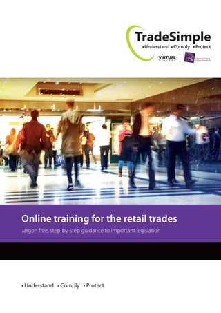 TradeSimple
Understand Comply Protect
• Understand • Comply • Protect
Online training for the retail trades
Jargon free, step-by-step guidance to important legislation
 