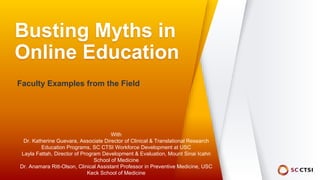Busting Myths in
Online Education
Faculty Examples from the Field
With
Dr. Katherine Guevara, Associate Director of Clinical & Translational Research
Education Programs, SC CTSI Workforce Development at USC
Layla Fattah, Director of Program Development & Evaluation, Mount Sinai Icahn
School of Medicine
Dr. Anamara Ritt-Olson, Clinical Assistant Professor in Preventive Medicine, USC
Keck School of Medicine
 