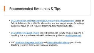 Recommended Resources & Tips
• USC Kortschak Center for Learning & Creativity’s reading resources (based on
Seli, H. & Dembo, M.H. (2020). Motivation and learning strategies for college
success: a focus on self-regulated learning. New York: Routledge.)
• USC Libraries Request-a-Class visit led by librarian faculty who are experts in
teaching literacy and research skills and create guides on reading research.
• USC American Language Institute and International Academy specialize in
teaching research skills to international students.
 