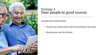 Strategy 3
Steer people to good sources
Examples from Science Denial
• Assume you need to teach skills of searching for info online
• Become your own fact-checker
This Photo by Unknown Author is licensed under CC BY
 