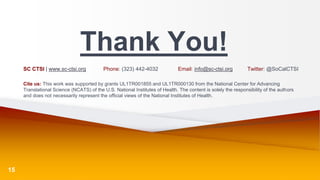 Thank You!
SC CTSI | www.sc-ctsi.org Phone: (323) 442-4032 Email: info@sc-ctsi.org Twitter: @SoCalCTSI
Cite us: This work was supported by grants UL1TR001855 and UL1TR000130 from the National Center for Advancing
Translational Science (NCATS) of the U.S. National Institutes of Health. The content is solely the responsibility of the authors
and does not necessarily represent the official views of the National Institutes of Health.
15
 