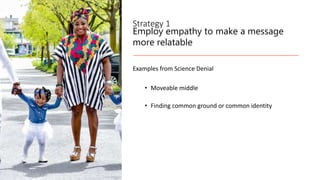 Strategy 1
Employ empathy to make a message
more relatable
Examples from Science Denial
• Moveable middle
• Finding common ground or common identity
 