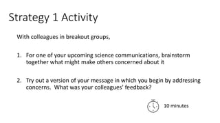 Strategy 1 Activity
With colleagues in breakout groups,
1. For one of your upcoming science communications, brainstorm
together what might make others concerned about it
2. Try out a version of your message in which you begin by addressing
concerns. What was your colleagues’ feedback?
10 minutes
 