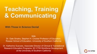 Teaching, Training
& Communicating
With Those in Science Denial
With
Dr. Gale Sinatra, Stephen H. Crocker Professor of Education,
Rossier School of Education, University of Southern California
Dr. Katherine Guevara, Associate Director of Clinical & Translational
Research Education Programs, SC CTSI Workforce Development
at the University of Southern California
 
