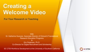 Creating a
Welcome Video
For Your Research or Teaching
With
Dr. Katherine Guevara, Associate Director of Clinical & Translational
Research Education Programs
&
Eric Pedersen, Ph.D.
Co-Director for Digital Recruitment and Scholarship
SC CTSI Workforce Development at the University of Southern California
 