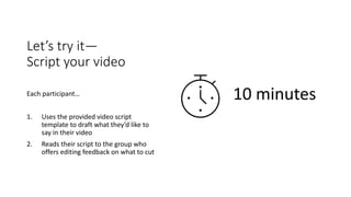 Let’s try it—
Script your video
Each participant…
1. Uses the provided video script
template to draft what they’d like to
say in their video
2. Reads their script to the group who
offers editing feedback on what to cut
10 minutes
 