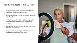 Ready to Record? Top 10 Tips
1. After writing the script, edit your words heavily.
The shorter the better. Cut, cut, cut!
2. Re-use the script as a transcript that can be posted
with the video.
3. Familiarize yourself with the script enough to be
natural rather than memorizing or reciting it
verbatim.
4. Maintain eye contact with the camera. Don’t read
the script or look away.
5. Use your normal speaking speed with just a bit
more volume/projection than usual.
 